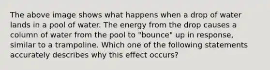 The above image shows what happens when a drop of water lands in a pool of water. The energy from the drop causes a column of water from the pool to "bounce" up in response, similar to a trampoline. Which one of the following statements accurately describes why this effect occurs?