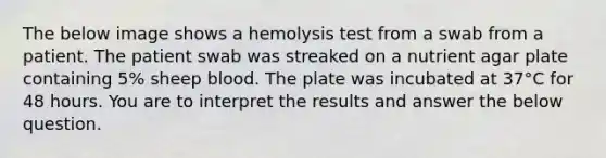 The below image shows a hemolysis test from a swab from a patient. The patient swab was streaked on a nutrient agar plate containing 5% sheep blood. The plate was incubated at 37°C for 48 hours. You are to interpret the results and answer the below question.