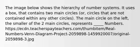 The image below shows the hierarchy of number systems. It uses a box, that contains two main circles (or, circles that are not contained within any other circles). The main circle on the left, the smaller of the 2 main circles, represents _____ Numbers. https://ecdn.teacherspayteachers.com/thumbitem/Real-Numbers-Venn-Diagram-Project-2059898-1459920007/original-2059898-3.jpg