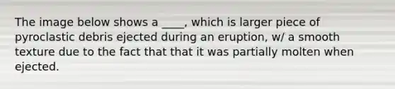 The image below shows a ____, which is larger piece of pyroclastic debris ejected during an eruption, w/ a smooth texture due to the fact that that it was partially molten when ejected.