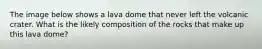 The image below shows a lava dome that never left the volcanic crater. What is the likely composition of the rocks that make up this lava dome?