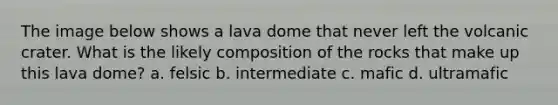 The image below shows a lava dome that never left the volcanic crater. What is the likely composition of the rocks that make up this lava dome? a. felsic b. intermediate c. mafic d. ultramafic