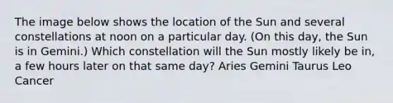 The image below shows the location of the Sun and several constellations at noon on a particular day. (On this day, the Sun is in Gemini.) Which constellation will the Sun mostly likely be in, a few hours later on that same day? Aries Gemini Taurus Leo Cancer