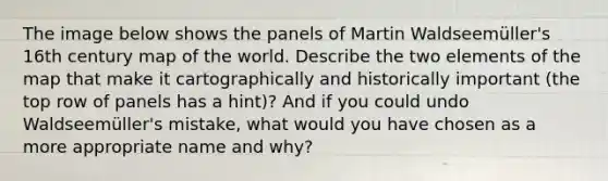 The image below shows the panels of Martin Waldseemüller's 16th century map of the world. Describe the two elements of the map that make it cartographically and historically important (the top row of panels has a hint)? And if you could undo Waldseemüller's mistake, what would you have chosen as a more appropriate name and why?