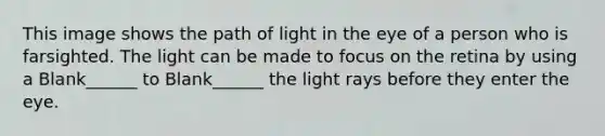 This image shows the path of light in the eye of a person who is farsighted. The light can be made to focus on the retina by using a Blank______ to Blank______ the light rays before they enter the eye.