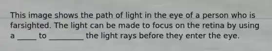 This image shows the path of light in the eye of a person who is farsighted. The light can be made to focus on the retina by using a _____ to _________ the light rays before they enter the eye.