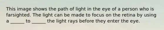 This image shows the path of light in the eye of a person who is farsighted. The light can be made to focus on the retina by using a ______ to ______ the light rays before they enter the eye.