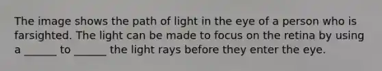 The image shows the path of light in the eye of a person who is farsighted. The light can be made to focus on the retina by using a ______ to ______ the light rays before they enter the eye.