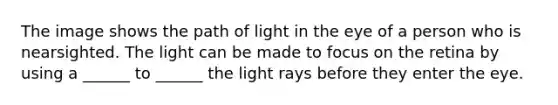 The image shows the path of light in the eye of a person who is nearsighted. The light can be made to focus on the retina by using a ______ to ______ the light rays before they enter the eye.