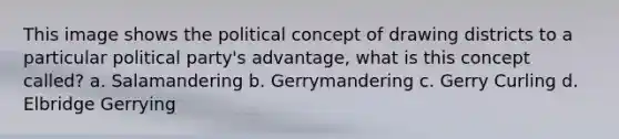 This image shows the political concept of drawing districts to a particular political party's advantage, what is this concept called? a. Salamandering b. Gerrymandering c. Gerry Curling d. Elbridge Gerrying