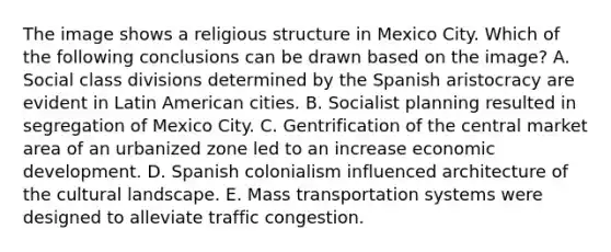 The image shows a religious structure in Mexico City. Which of the following conclusions can be drawn based on the image? A. Social class divisions determined by the Spanish aristocracy are evident in Latin American cities. B. Socialist planning resulted in segregation of Mexico City. C. Gentrification of the central market area of an urbanized zone led to an increase economic development. D. Spanish colonialism influenced architecture of the cultural landscape. E. Mass transportation systems were designed to alleviate traffic congestion.