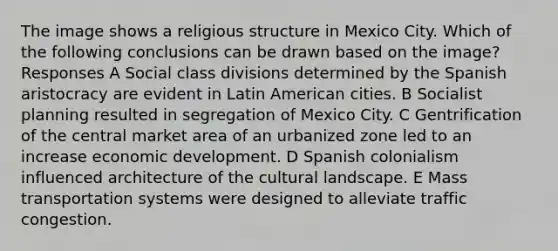 The image shows a religious structure in Mexico City. Which of the following conclusions can be drawn based on the image? Responses A Social class divisions determined by the Spanish aristocracy are evident in Latin American cities. B Socialist planning resulted in segregation of Mexico City. C Gentrification of the central market area of an urbanized zone led to an increase economic development. D Spanish colonialism influenced architecture of the cultural landscape. E Mass transportation systems were designed to alleviate traffic congestion.