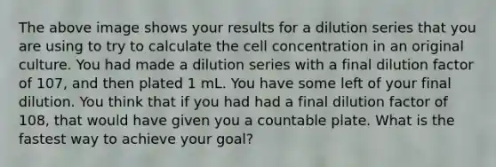 The above image shows your results for a dilution series that you are using to try to calculate the cell concentration in an original culture. You had made a dilution series with a final dilution factor of 107, and then plated 1 mL. You have some left of your final dilution. You think that if you had had a final dilution factor of 108, that would have given you a countable plate. What is the fastest way to achieve your goal?