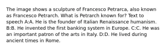 The image shows a sculpture of Francesco Petrarca, also known as Francesco Petrarch. What is Petrarch known for? Text to speech A:A. He is the founder of Italian Renaissance humanism. B:B. He invented the first banking system in Europe. C:C. He was an important patron of the arts in Italy. D:D. He lived during ancient times in Rome.