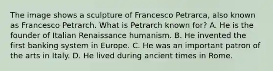 The image shows a sculpture of Francesco Petrarca, also known as Francesco Petrarch. What is Petrarch known for? A. He is the founder of Italian Renaissance humanism. B. He invented the first banking system in Europe. C. He was an important patron of the arts in Italy. D. He lived during ancient times in Rome.