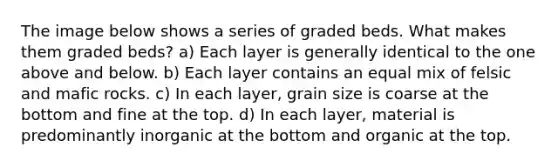 The image below shows a series of graded beds. What makes them graded beds? a) Each layer is generally identical to the one above and below. b) Each layer contains an equal mix of felsic and mafic rocks. c) In each layer, grain size is coarse at the bottom and fine at the top. d) In each layer, material is predominantly inorganic at the bottom and organic at the top.