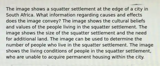 The image shows a squatter settlement at the edge of a city in South Africa. What information regarding causes and effects does the image convey? The image shows the cultural beliefs and values of the people living in the squatter settlement. The image shows the size of the squatter settlement and the need for additional land. The image can be used to determine the number of people who live in the squatter settlement. The image shows the living conditions of people in the squatter settlement, who are unable to acquire permanent housing within the city.