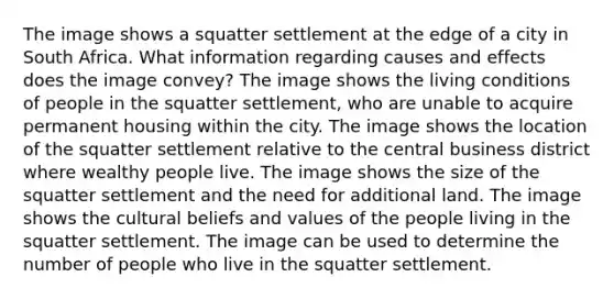 The image shows a squatter settlement at the edge of a city in South Africa. What information regarding causes and effects does the image convey? The image shows the living conditions of people in the squatter settlement, who are unable to acquire permanent housing within the city. The image shows the location of the squatter settlement relative to the central business district where wealthy people live. The image shows the size of the squatter settlement and the need for additional land. The image shows the cultural beliefs and values of the people living in the squatter settlement. The image can be used to determine the number of people who live in the squatter settlement.