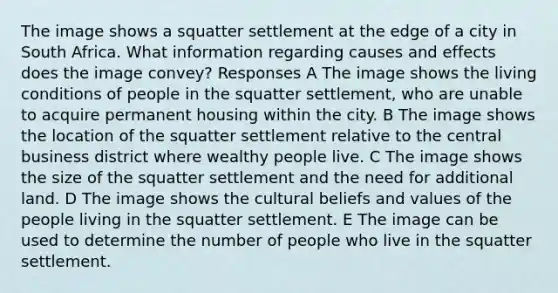 The image shows a squatter settlement at the edge of a city in South Africa. What information regarding causes and effects does the image convey? Responses A The image shows the living conditions of people in the squatter settlement, who are unable to acquire permanent housing within the city. B The image shows the location of the squatter settlement relative to the central business district where wealthy people live. C The image shows the size of the squatter settlement and the need for additional land. D The image shows the cultural beliefs and values of the people living in the squatter settlement. E The image can be used to determine the number of people who live in the squatter settlement.