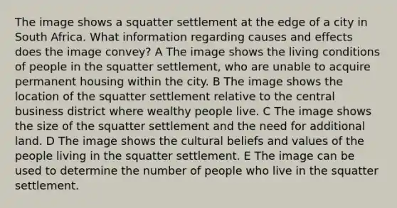 The image shows a squatter settlement at the edge of a city in South Africa. What information regarding causes and effects does the image convey? A The image shows the living conditions of people in the squatter settlement, who are unable to acquire permanent housing within the city. B The image shows the location of the squatter settlement relative to the central business district where wealthy people live. C The image shows the size of the squatter settlement and the need for additional land. D The image shows the cultural beliefs and values of the people living in the squatter settlement. E The image can be used to determine the number of people who live in the squatter settlement.