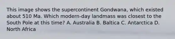 This image shows the supercontinent Gondwana, which existed about 510 Ma. Which modern-day landmass was closest to the South Pole at this time? A. Australia B. Baltica C. Antarctica D. North Africa