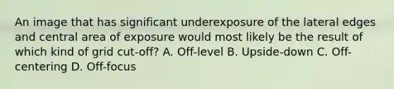 An image that has significant underexposure of the lateral edges and central area of exposure would most likely be the result of which kind of grid cut-off? A. Off-level B. Upside-down C. Off-centering D. Off-focus