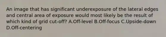 An image that has significant underexposure of the lateral edges and central area of exposure would most likely be the result of which kind of grid cut-off? A.Off-level B.Off-focus C.Upside-down D.Off-centering