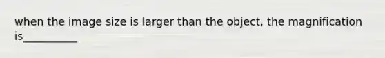 when the image size is larger than the object, the magnification is__________