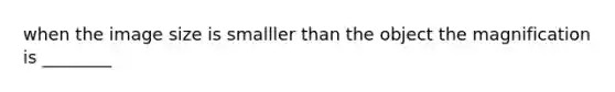 when the image size is smalller than the object the magnification is ________