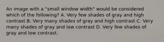 An image with a "small window width" would be considered which of the following? A. Very few shades of gray and high contrast B. Very many shades of gray and high contrast C. Very many shades of gray and low contrast D. Very few shades of gray and low contrast.