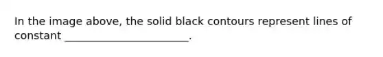 In the image above, the solid black contours represent lines of constant _______________________.