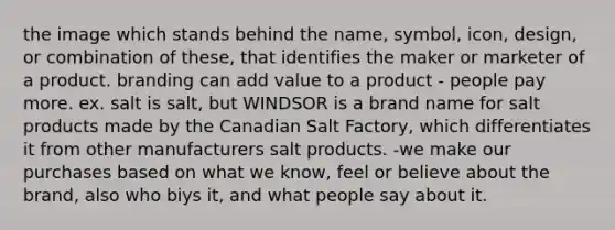 the image which stands behind the name, symbol, icon, design, or combination of these, that identifies the maker or marketer of a product. branding can add value to a product - people pay more. ex. salt is salt, but WINDSOR is a brand name for salt products made by the Canadian Salt Factory, which differentiates it from other manufacturers salt products. -we make our purchases based on what we know, feel or believe about the brand, also who biys it, and what people say about it.