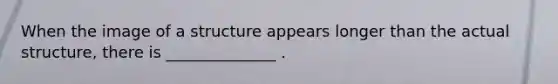 When the image of a structure appears longer than the actual structure, there is ______________ .