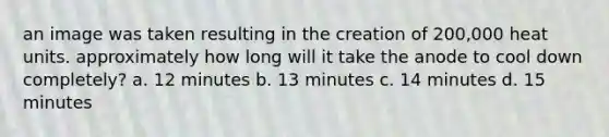 an image was taken resulting in the creation of 200,000 heat units. approximately how long will it take the anode to cool down completely? a. 12 minutes b. 13 minutes c. 14 minutes d. 15 minutes