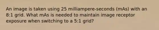 An image is taken using 25 milliampere-seconds (mAs) with an 8:1 grid. What mAs is needed to maintain image receptor exposure when switching to a 5:1 grid?