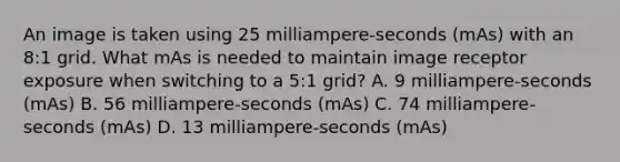 An image is taken using 25 milliampere-seconds (mAs) with an 8:1 grid. What mAs is needed to maintain image receptor exposure when switching to a 5:1 grid? A. 9 milliampere-seconds (mAs) B. 56 milliampere-seconds (mAs) C. 74 milliampere-seconds (mAs) D. 13 milliampere-seconds (mAs)