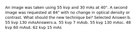 An image was taken using 55 kvp and 30 mAs at 40". A second image was requested at 84" with no change in optical density or contrast. What should the new technique be? Selected Answer:b. 55 kvp 130 mAsAnswers:a. 55 kvp 7 mAsb. 55 kvp 130 mAsc. 48 kvp 60 mAsd. 62 kvp 15 mAs