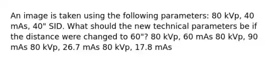 An image is taken using the following parameters: 80 kVp, 40 mAs, 40" SID. What should the new technical parameters be if the distance were changed to 60"? 80 kVp, 60 mAs 80 kVp, 90 mAs 80 kVp, 26.7 mAs 80 kVp, 17.8 mAs