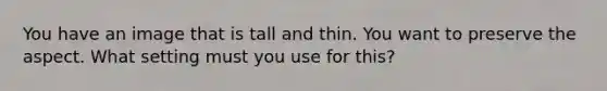 You have an image that is tall and thin. You want to preserve the aspect. What setting must you use for this?