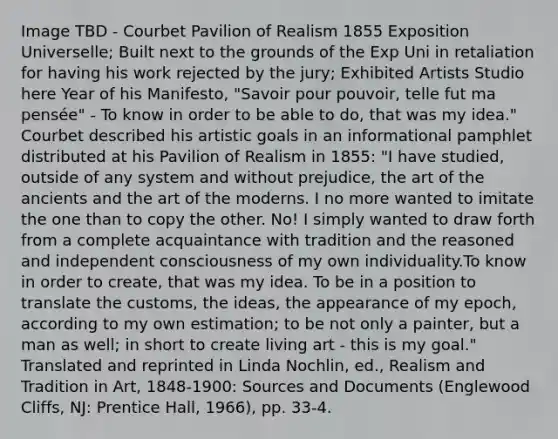 Image TBD - Courbet Pavilion of Realism 1855 Exposition Universelle; Built next to the grounds of the Exp Uni in retaliation for having his work rejected by the jury; Exhibited Artists Studio here Year of his Manifesto, "Savoir pour pouvoir, telle fut ma pensée" - To know in order to be able to do, that was my idea." Courbet described his artistic goals in an informational pamphlet distributed at his Pavilion of Realism in 1855: "I have studied, outside of any system and without prejudice, the art of the ancients and the art of the moderns. I no more wanted to imitate the one than to copy the other. No! I simply wanted to draw forth from a complete acquaintance with tradition and the reasoned and independent consciousness of my own individuality.To know in order to create, that was my idea. To be in a position to translate the customs, the ideas, the appearance of my epoch, according to my own estimation; to be not only a painter, but a man as well; in short to create living art - this is my goal." Translated and reprinted in Linda Nochlin, ed., Realism and Tradition in Art, 1848-1900: Sources and Documents (Englewood Cliffs, NJ: Prentice Hall, 1966), pp. 33-4.