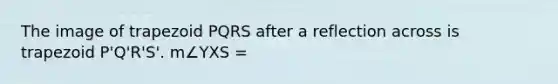 The image of trapezoid PQRS after a reflection across is trapezoid P'Q'R'S'. m∠YXS =