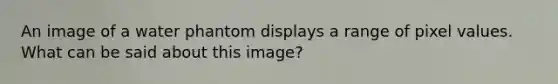An image of a water phantom displays a range of pixel values. What can be said about this image?