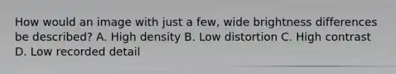 How would an image with just a few, wide brightness differences be described? A. High density B. Low distortion C. High contrast D. Low recorded detail