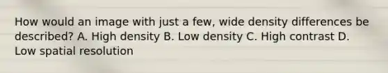 How would an image with just a few, wide density differences be described? A. High density B. Low density C. High contrast D. Low spatial resolution