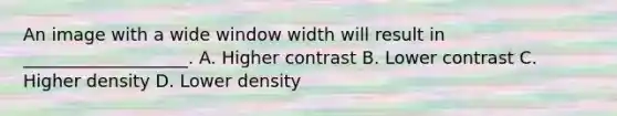 An image with a wide window width will result in ___________________. A. Higher contrast B. Lower contrast C. Higher density D. Lower density