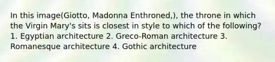 In this image(Giotto, Madonna Enthroned,), the throne in which the Virgin Mary's sits is closest in style to which of the following? 1. Egyptian architecture 2. Greco-Roman architecture 3. Romanesque architecture 4. Gothic architecture