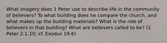 What imagery does 1 Peter use to describe life in the community of believers? To what building does he compare the church, and what makes up the building materials? What is the role of believers in that building? What are believers called to be? (1 Peter 2:1-10; cf. Exodus 19:6)