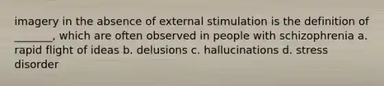 imagery in the absence of external stimulation is the definition of _______, which are often observed in people with schizophrenia a. rapid flight of ideas b. delusions c. hallucinations d. stress disorder