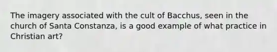 The imagery associated with the cult of Bacchus, seen in the church of Santa Constanza, is a good example of what practice in Christian art?