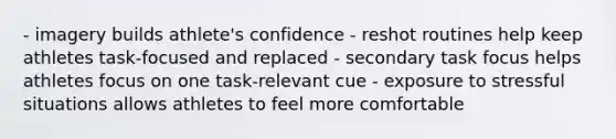 - imagery builds athlete's confidence - reshot routines help keep athletes task-focused and replaced - secondary task focus helps athletes focus on one task-relevant cue - exposure to stressful situations allows athletes to feel more comfortable